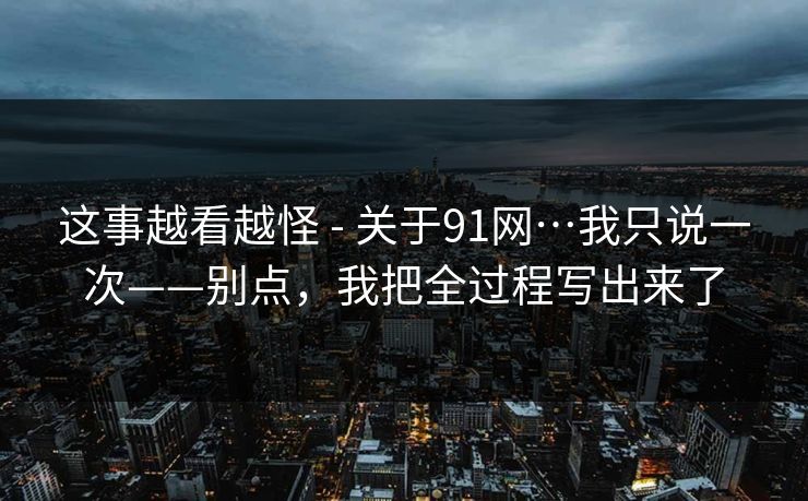 这事越看越怪 - 关于91网…我只说一次——别点，我把全过程写出来了