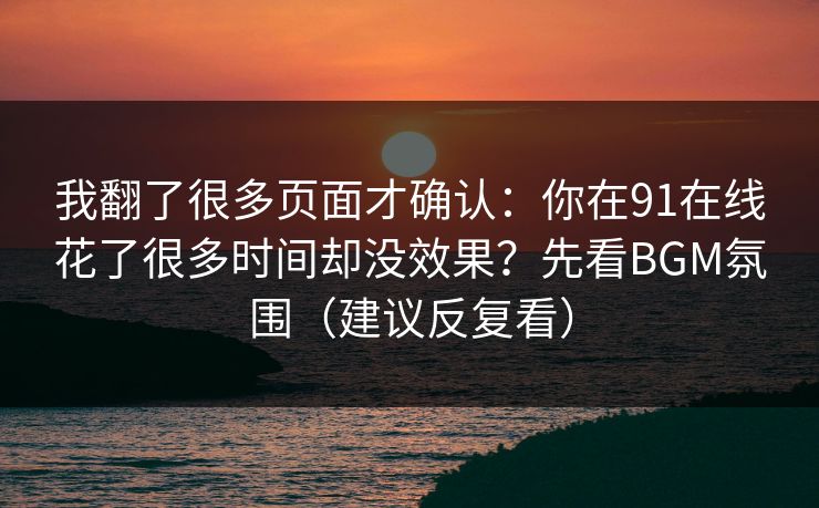 我翻了很多页面才确认：你在91在线花了很多时间却没效果？先看BGM氛围（建议反复看）