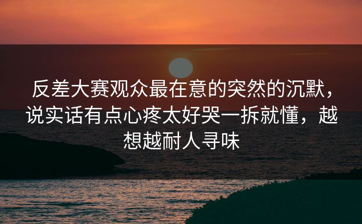 反差大赛观众最在意的突然的沉默，说实话有点心疼太好哭一拆就懂，越想越耐人寻味