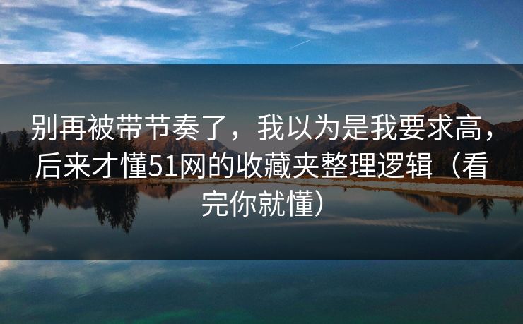 别再被带节奏了，我以为是我要求高，后来才懂51网的收藏夹整理逻辑（看完你就懂）