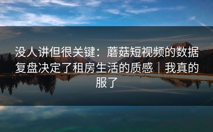 没人讲但很关键：蘑菇短视频的数据复盘决定了租房生活的质感｜我真的服了