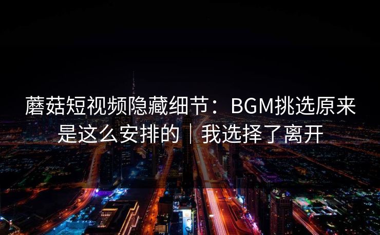 蘑菇短视频隐藏细节：BGM挑选原来是这么安排的｜我选择了离开