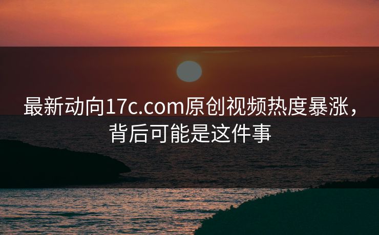 最新动向17c.com原创视频热度暴涨，背后可能是这件事