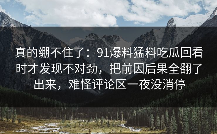 真的绷不住了：91爆料猛料吃瓜回看时才发现不对劲，把前因后果全翻了出来，难怪评论区一夜没消停