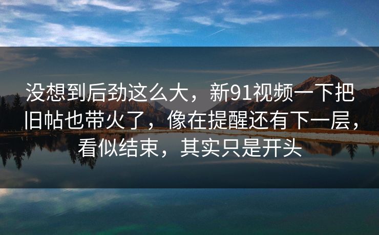没想到后劲这么大,新91视频一下把旧帖也带火了,像在提醒还有下一层,看似结束,其实只是开头 没想到后劲这么大,新91视频一下把旧帖也带火了,像在提醒还有下一层,看似结束,其实只是开头